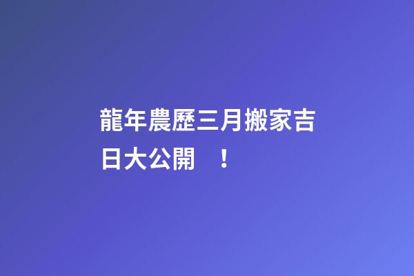 龍年農歷三月搬家吉日大公開！